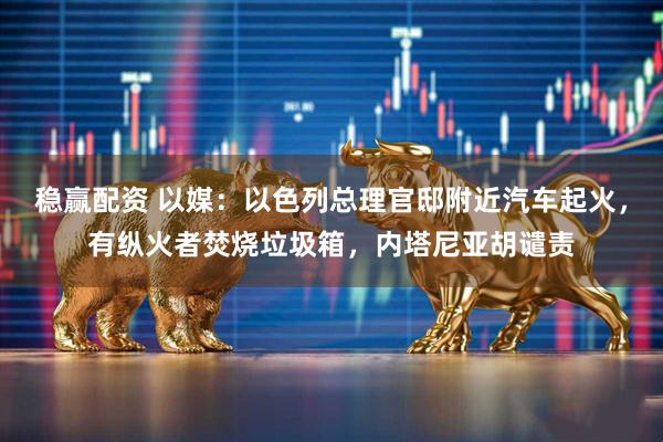 稳赢配资 以媒：以色列总理官邸附近汽车起火，有纵火者焚烧垃圾箱，内塔尼亚胡谴责