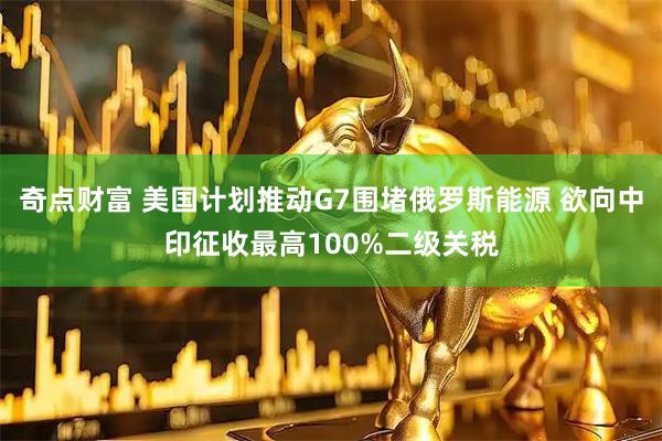 奇点财富 美国计划推动G7围堵俄罗斯能源 欲向中印征收最高100%二级关税