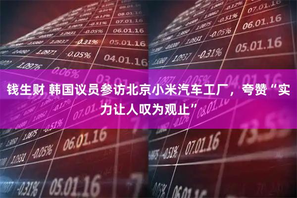 钱生财 韩国议员参访北京小米汽车工厂，夸赞“实力让人叹为观止”