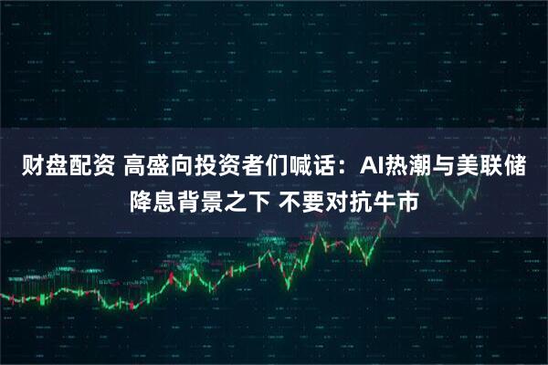 财盘配资 高盛向投资者们喊话：AI热潮与美联储降息背景之下 不要对抗牛市