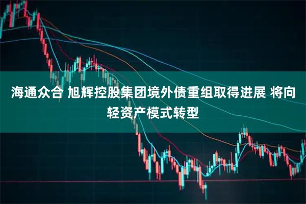 海通众合 旭辉控股集团境外债重组取得进展 将向轻资产模式转型