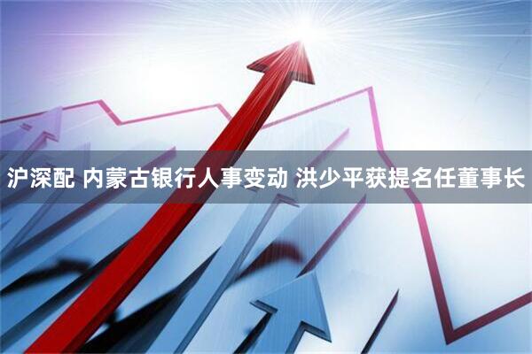 沪深配 内蒙古银行人事变动 洪少平获提名任董事长