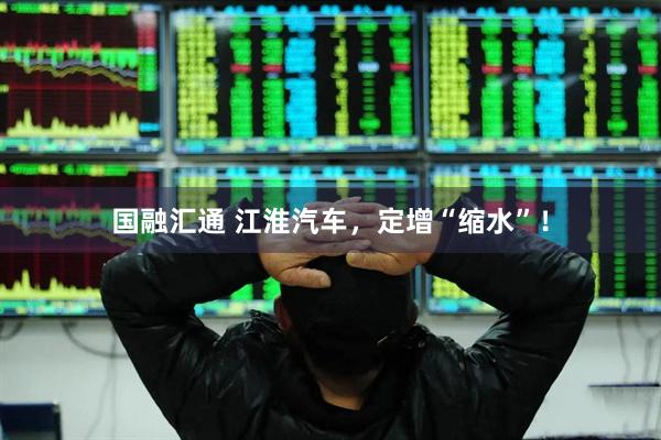 国融汇通 江淮汽车，定增“缩水”！