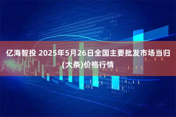 亿海智投 2025年5月26日全国主要批发市场当归(大条)价格行情