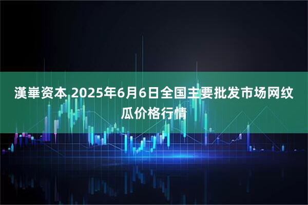 漢崋资本 2025年6月6日全国主要批发市场网纹瓜价格行情