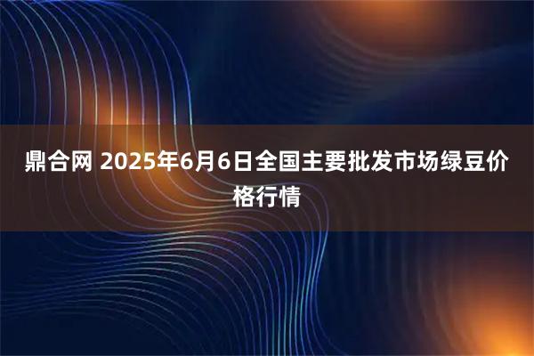 鼎合网 2025年6月6日全国主要批发市场绿豆价格行情