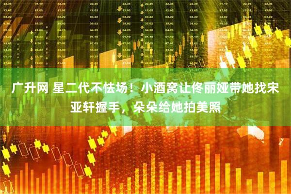 广升网 星二代不怯场！小酒窝让佟丽娅带她找宋亚轩握手，朵朵给她拍美照