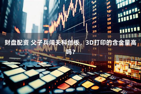 财盘配资 父子兵闯关科创板，3D打印的含金量高吗？