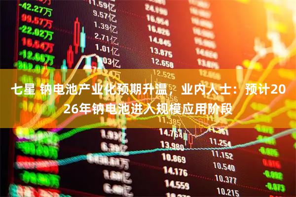 七星 钠电池产业化预期升温，业内人士：预计2026年钠电池进入规模应用阶段