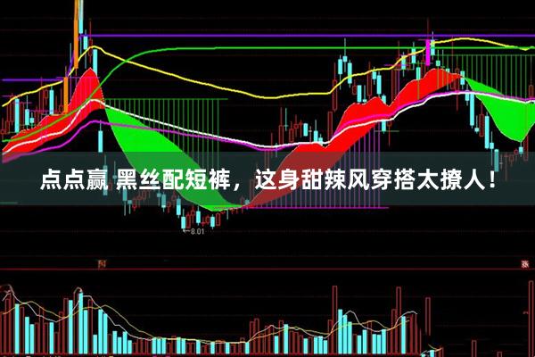 点点赢 黑丝配短裤，这身甜辣风穿搭太撩人！