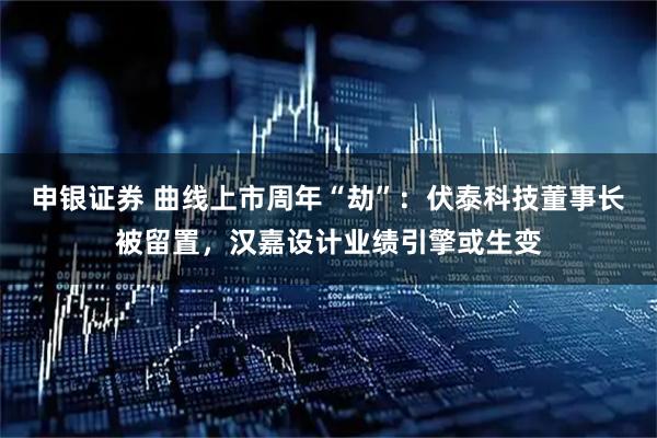 申银证券 曲线上市周年“劫”：伏泰科技董事长被留置，汉嘉设计业绩引擎或生变