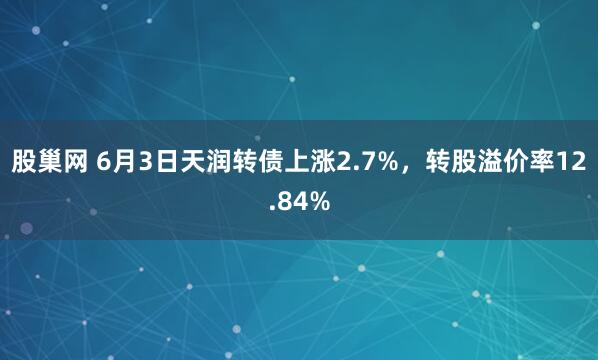 股巢网 6月3日天润转债上涨2.7%，转股溢价率12.84%