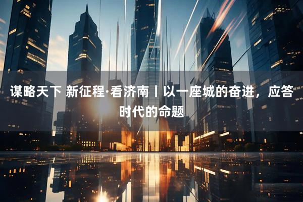 谋略天下 新征程·看济南丨以一座城的奋进，应答时代的命题