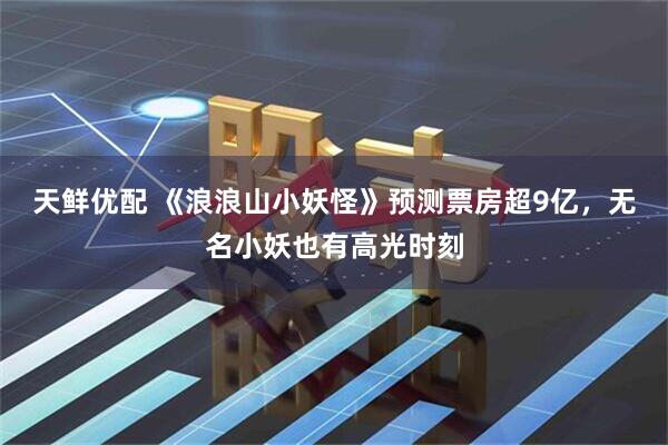 天鲜优配 《浪浪山小妖怪》预测票房超9亿，无名小妖也有高光时刻