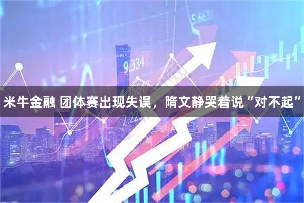 米牛金融 团体赛出现失误，隋文静哭着说“对不起”