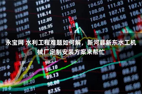 永宝网 水利工程难题如何解,新河县新东水工机械厂定制安装方案来帮忙