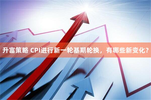 升富策略 CPI进行新一轮基期轮换，有哪些新变化？