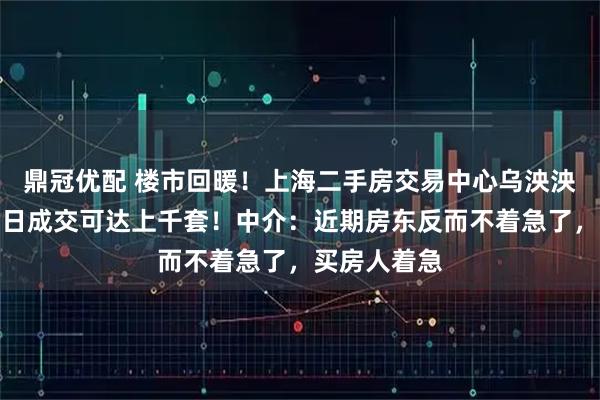 鼎冠优配 楼市回暖！上海二手房交易中心乌泱泱挤满人，单日成交可达上千套！中介：近期房东反而不着急了，买房人着急