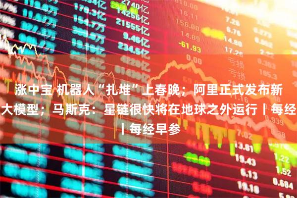 涨中宝 机器人“扎堆”上春晚；阿里正式发布新一代大模型；马斯克：星链很快将在地球之外运行丨每经早参