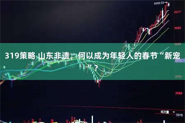319策略 山东非遗，何以成为年轻人的春节“新宠”？