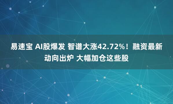 易速宝 AI股爆发 智谱大涨42.72%！融资最新动向出炉 大幅加仓这些股