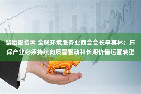 聚赢配资网 全联环境服务业商会会长李其林：环保产业必须持续向质量驱动和长期价值运营转型