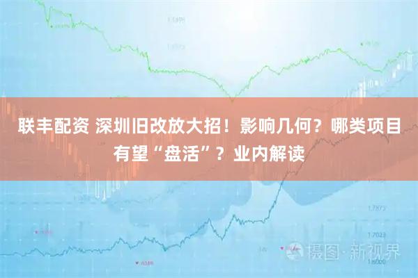 联丰配资 深圳旧改放大招！影响几何？哪类项目有望“盘活”？业内解读