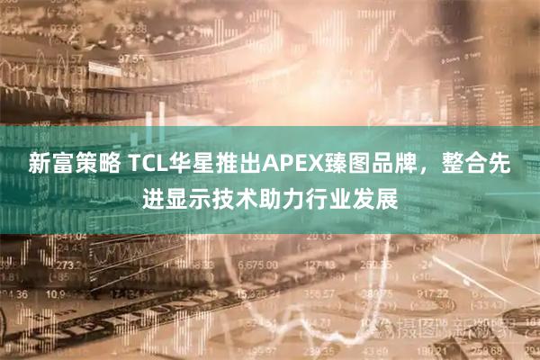 新富策略 TCL华星推出APEX臻图品牌，整合先进显示技术助力行业发展