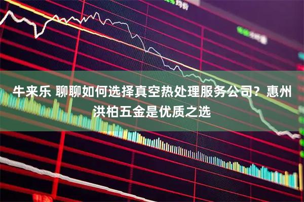 牛来乐 聊聊如何选择真空热处理服务公司？惠州洪柏五金是优质之选