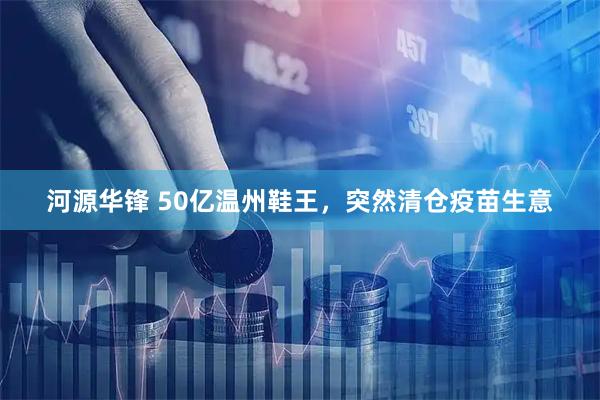 河源华锋 50亿温州鞋王，突然清仓疫苗生意