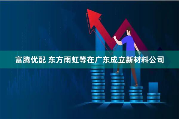 富腾优配 东方雨虹等在广东成立新材料公司
