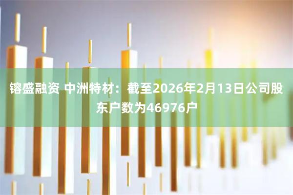 镕盛融资 中洲特材：截至2026年2月13日公司股东户数为46976户