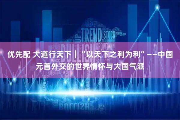 优先配 大道行天下｜“以天下之利为利”——中国元首外交的世界情怀与大国气派
