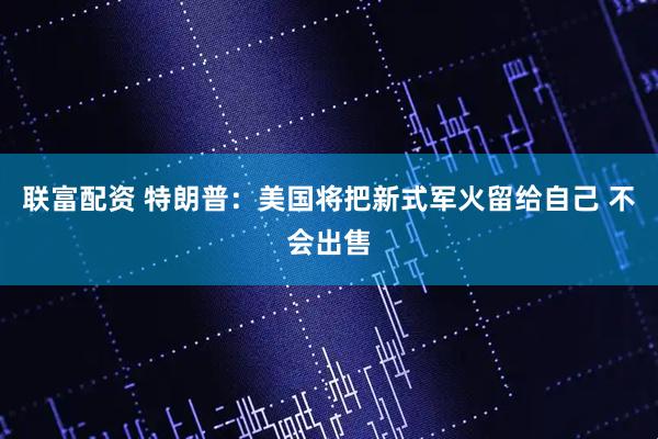 联富配资 特朗普:美国将把新式军火留给自己 不会出售